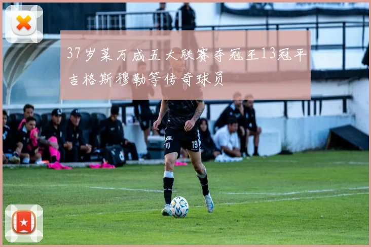 37岁莱万成五大联赛夺冠王13冠平吉格斯穆勒等传奇球员