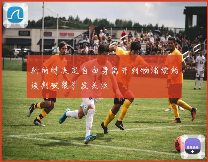 科纳特决定自由身离开利物浦续约谈判破裂引发关注