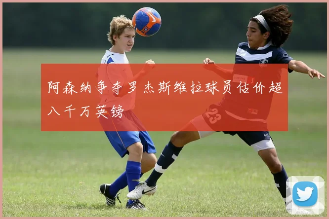 阿森纳争夺罗杰斯维拉球员估价超八千万英镑