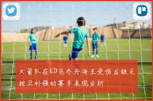 火箭队在KD范乔丹海王受伤后缺乏控卫补强的赛季表现分析