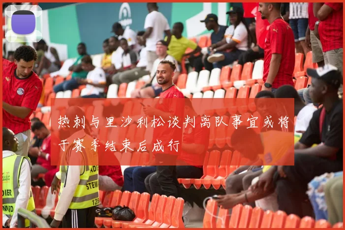 热刺与里沙利松谈判离队事宜或将于赛季结束后成行
