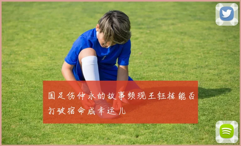 国足伤仲永的故事频现王钰栋能否打破宿命成幸运儿
