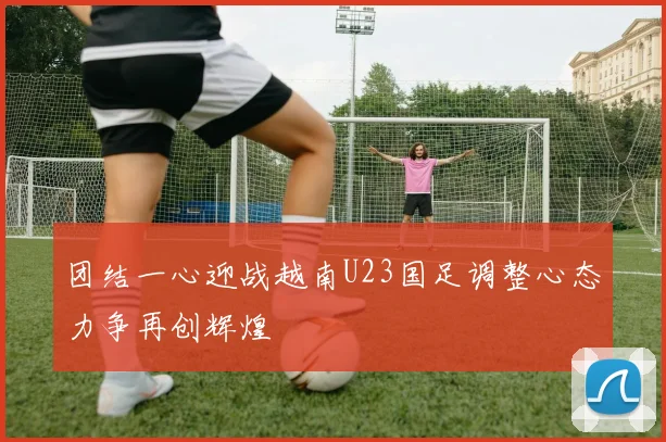 团结一心迎战越南U23国足调整心态力争再创辉煌