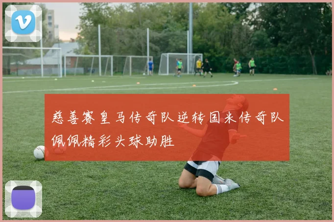 慈善赛皇马传奇队逆转国米传奇队佩佩精彩头球助胜