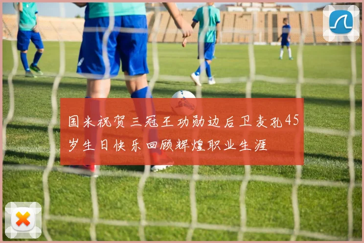 国米祝贺三冠王功勋边后卫麦孔45岁生日快乐回顾辉煌职业生涯